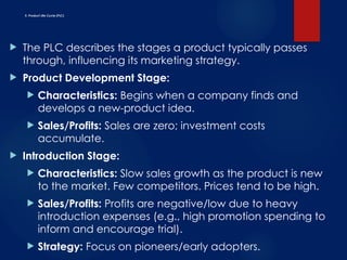E. Product Life Cycle (PLC)
 The PLC describes the stages a product typically passes
through, influencing its marketing strategy.
 Product Development Stage:
 Characteristics: Begins when a company finds and
develops a new-product idea.
 Sales/Profits: Sales are zero; investment costs
accumulate.
 Introduction Stage:
 Characteristics: Slow sales growth as the product is new
to the market. Few competitors. Prices tend to be high.
 Sales/Profits: Profits are negative/low due to heavy
introduction expenses (e.g., high promotion spending to
inform and encourage trial).
 Strategy: Focus on pioneers/early adopters.
 