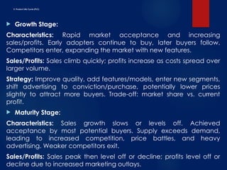 E. Product Life Cycle (PLC)
 Growth Stage:
Characteristics: Rapid market acceptance and increasing
sales/profits. Early adopters continue to buy, later buyers follow.
Competitors enter, expanding the market with new features.
Sales/Profits: Sales climb quickly; profits increase as costs spread over
larger volume.
Strategy: Improve quality, add features/models, enter new segments,
shift advertising to conviction/purchase, potentially lower prices
slightly to attract more buyers. Trade-off: market share vs. current
profit.
 Maturity Stage:
Characteristics: Sales growth slows or levels off. Achieved
acceptance by most potential buyers. Supply exceeds demand,
leading to increased competition, price battles, and heavy
advertising. Weaker competitors exit.
Sales/Profits: Sales peak then level off or decline; profits level off or
decline due to increased marketing outlays.
 