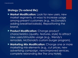 E. Product Life Cycle (PLC)
Strategy (To extend life):
 Market Modification: Look for new users, new
market segments, or ways to increase usage
among present customers (e.g., McDonald's
adding breakfast/salads). Repositioning the
brand.
 Product Modification: Change product
characteristics (quality, features, style) to attract
new users/stimulate usage (e.g., Wendy's
remodels, McDonald's custom burger program).
 Marketing Mix Modification: Change one or more
marketing mix elements (e.g., cut prices, new
advertising campaign, new/improved services,
complete rebranding like The Linq Hotel).
 