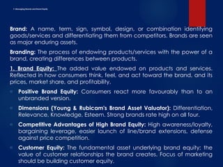 F. Managing Brands and Brand Equity
Brand: A name, term, sign, symbol, design, or combination identifying
goods/services and differentiating them from competitors. Brands are seen
as major enduring assets.
Branding: The process of endowing products/services with the power of a
brand, creating differences between products.
1. Brand Equity: The added value endowed on products and services.
Reflected in how consumers think, feel, and act toward the brand, and its
prices, market share, and profitability.
o Positive Brand Equity: Consumers react more favourably than to an
unbranded version.
o Dimensions (Young & Rubicam's Brand Asset Valuator): Differentiation,
Relevance, Knowledge, Esteem. Strong brands rate high on all four.
o Competitive Advantages of High Brand Equity: High awareness/loyalty,
bargaining leverage, easier launch of line/brand extensions, defense
against price competition.
o Customer Equity: The fundamental asset underlying brand equity; the
value of customer relationships the brand creates. Focus of marketing
should be building customer equity.
 