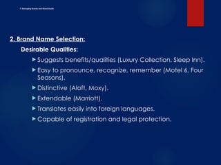 F. Managing Brands and Brand Equity
2. Brand Name Selection:
Desirable Qualities:
 Suggests benefits/qualities (Luxury Collection, Sleep Inn).
 Easy to pronounce, recognize, remember (Motel 6, Four
Seasons).
 Distinctive (Aloft, Moxy).
 Extendable (Marriott).
 Translates easily into foreign languages.
 Capable of registration and legal protection.
 