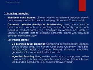F. Managing Brands and Brand Equity
3. Branding Strategies:
o Individual Brand Names: Different names for different products; shields
company reputation if a product fails (e.g., Starwood, Choice Hotels).
o Corporate Umbrella (Family) or Sub-branding: Using the corporate
brand across products or combining corporate/family names with
individual product names (e.g., Courtyard by Marriott, AC Hotels by
Marriott). Marriott's shift to leverage corporate brand with individual
concept names like Moxy.
o Leveraging Brands:
o Co-branding (Dual Branding): Combining complementary strengths
of two brands (e.g., Tim Hortons-Cold Stone Creamery, Taco Bell-
Doritos, Nobu Hotel at Caesars Palace). Enhances credibility,
generates sales, reduces introduction costs.
o Ingredient Branding: Using well-known brands as components within
a product (e.g., hotels using specific amenity brands). Special case:
self-branded ingredients (e.g., Westin's "Heavenly Bed").
 