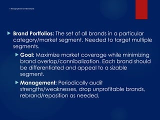 F. Managing Brands and Brand Equity
 Brand Portfolios: The set of all brands in a particular
category/market segment. Needed to target multiple
segments.
 Goal: Maximize market coverage while minimizing
brand overlap/cannibalization. Each brand should
be differentiated and appeal to a sizable
segment.
 Management: Periodically audit
strengths/weaknesses, drop unprofitable brands,
rebrand/reposition as needed.
 