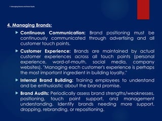 F. Managing Brands and Brand Equity
4. Managing Brands:
 Continuous Communication: Brand positioning must be
continuously communicated through advertising and all
customer touch points.
 Customer Experience: Brands are maintained by actual
customer experiences across all touch points (personal
experience, word-of-mouth, social media, company
websites). "Managing each customer's experience is perhaps
the most important ingredient in building loyalty."
 Internal Brand Building: Training employees to understand
and be enthusiastic about the brand promise.
 Brand Audits: Periodically assess brand strengths/weaknesses,
positioning, touch point support, and management
understanding. Identify brands needing more support,
dropping, rebranding, or repositioning.
 
