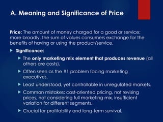 A. Meaning and Significance of Price
Price: The amount of money charged for a good or service;
more broadly, the sum of values consumers exchange for the
benefits of having or using the product/service.
 Significance:
 The only marketing mix element that produces revenue (all
others are costs).
 Often seen as the #1 problem facing marketing
executives.
 Least understood, yet controllable in unregulated markets.
 Common mistakes: cost-oriented pricing, not revising
prices, not considering full marketing mix, insufficient
variation for different segments.
 Crucial for profitability and long-term survival.
 