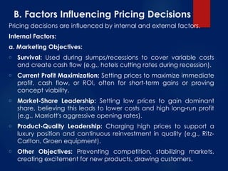 B. Factors Influencing Pricing Decisions
Pricing decisions are influenced by internal and external factors.
Internal Factors:
a. Marketing Objectives:
o Survival: Used during slumps/recessions to cover variable costs
and create cash flow (e.g., hotels cutting rates during recession).
o Current Profit Maximization: Setting prices to maximize immediate
profit, cash flow, or ROI, often for short-term gains or proving
concept viability.
o Market-Share Leadership: Setting low prices to gain dominant
share, believing this leads to lower costs and high long-run profit
(e.g., Marriott's aggressive opening rates).
o Product-Quality Leadership: Charging high prices to support a
luxury position and continuous reinvestment in quality (e.g., Ritz-
Carlton, Groen equipment).
o Other Objectives: Preventing competition, stabilizing markets,
creating excitement for new products, drawing customers.
 