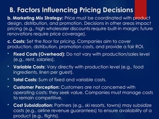 B. Factors Influencing Pricing Decisions
b. Marketing Mix Strategy: Price must be coordinated with product
design, distribution, and promotion. Decisions in other areas impact
pricing (e.g., high wholesaler discounts require built-in margin; future
renovations require price coverage).
c. Costs: Set the floor for pricing. Companies aim to cover
production, distribution, promotion costs, and provide a fair ROI.
 Fixed Costs (Overhead): Do not vary with production/sales level
(e.g., rent, salaries).
 Variable Costs: Vary directly with production level (e.g., food
ingredients, linen per guest).
 Total Costs: Sum of fixed and variable costs.
 Customer Perception: Customers are not concerned with
operating costs; they seek value. Companies must manage costs
to remain competitive.
 Cost Subsidization: Partners (e.g., ski resorts, towns) may subsidize
costs (e.g., airline revenue guarantees) to ensure availability of a
product (e.g., flights).
 