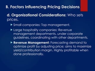 B. Factors Influencing Pricing Decisions
d. Organizational Considerations: Who sets
prices.
 Small companies: Top management.
 Large hospitality companies: Revenue
management departments, under corporate
guidelines, coordinating with other departments.
 Revenue Management: Forecasting demand to
optimize profit by adjusting price; aims to maximize
yield/contribution margin. Highly profitable when
done professionally.
 