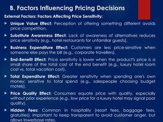 B. Factors Influencing Pricing Decisions
External Factors: Factors Affecting Price Sensitivity:
 Unique Value Effect: Perception of offering something different avoids
price competition.
 Substitute Awareness Effect: Lack of awareness of alternatives reduces
price sensitivity (e.g., hotel restaurants for unfamiliar guests).
 Business Expenditure Effect: Customers are less price-sensitive when
someone else pays the bill (e.g., corporate travellers).
 End-Benefit Effect: Price sensitivity is lower when the product's price is a
small share of the total cost of the end benefit (e.g., luxury hotel room
cost vs. total vacation cost).
 Total Expenditure Effect: Greater sensitivity when spending one's own
money; sensitive to total spend (e.g., salespeople choosing budget
motels).
 Price Quality Effect: Consumers equate price with quality, especially
without prior experience (e.g., low price for a luxury hotel may signal poor
quality).
 Hidden Fees: Common in hospitality (resort fees, baggage fees,
gratuities). Important to keep transparent to avoid customer anger, but
allows lowerbase rates.
 