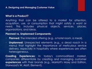 A. Designing and Managing Customer Value
What Is a Product?
Anything that can be offered to a market for attention,
acquisition, use, or consumption that might satisfy a want or
need. This includes physical objects, services, places,
organizations, and ideas.
Planned vs. Unplanned Components:
o Planned: The intended offering (e.g., a hotel room, a meal).
o Unplanned: Unexpected elements (e.g., a dead roach in a
menu) that highlight the importance of meticulous service
delivery, especially in hospitality where experiences are often
heterogeneous.
Creating Experiences: In today's commoditized market,
companies differentiate by creating and managing customer
experiences with their brands (e.g., Marriott's Moxy and Edition,
Starwood's W, Aloft, Element).
 