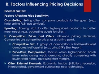 B. Factors Influencing Pricing Decisions
External Factors:
Factors Affecting Price Sensitivity:
Cross-Selling: Selling other company products to the guest (e.g.,
hotel selling F&B, spa services).
Upselling: Training staff to offer higher-priced products to better
meet needs (e.g., upgrading guests to suites).
b. Competitors’ Prices and Offers: Influence pricing decisions.
Companies use competitor prices as a starting point.
 Competitive Set: A group of competitors a hotel/restaurant
compares itself against (e.g., using STR's Star Report).
 Price-Rate Compression: Occurs when higher-priced hotels
lower rates during weak demand, directly competing with
lower-rated hotels, squeezing their margins.
 Other External Elements: Economic factors (inflation, recession,
interest rates), government purchasing, new technology.
 