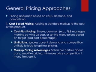 General Pricing Approaches
 Pricing approach based on costs, demand, and
competition.
1. Cost-Based Pricing: Adding a standard markup to the cost
of the product.
 Cost-Plus Pricing: Simple, common (e.g., F&B managers
marking up wine 3x cost, or setting menu prices based
on target food cost percentage).
 Limitations: Ignores current demand and competition,
unlikely to lead to optimal pricing.
 Markup Pricing Advantages: Sellers are certain about
costs; simplifies pricing; minimizes price competition if
many firms use it.
 