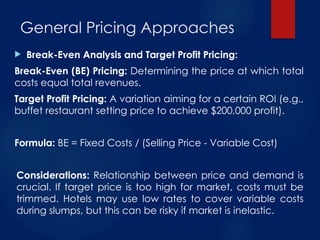  Break-Even Analysis and Target Profit Pricing:
Break-Even (BE) Pricing: Determining the price at which total
costs equal total revenues.
Target Profit Pricing: A variation aiming for a certain ROI (e.g.,
buffet restaurant setting price to achieve $200,000 profit).
Formula: BE = Fixed Costs / (Selling Price - Variable Cost)
Considerations: Relationship between price and demand is
crucial. If target price is too high for market, costs must be
trimmed. Hotels may use low rates to cover variable costs
during slumps, but this can be risky if market is inelastic.
General Pricing Approaches
 