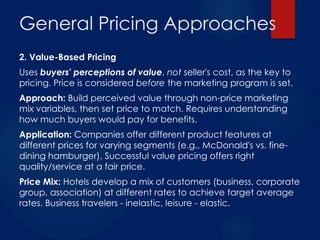 General Pricing Approaches
2. Value-Based Pricing
Uses buyers' perceptions of value, not seller's cost, as the key to
pricing. Price is considered before the marketing program is set.
Approach: Build perceived value through non-price marketing
mix variables, then set price to match. Requires understanding
how much buyers would pay for benefits.
Application: Companies offer different product features at
different prices for varying segments (e.g., McDonald's vs. fine-
dining hamburger). Successful value pricing offers right
quality/service at a fair price.
Price Mix: Hotels develop a mix of customers (business, corporate
group, association) at different rates to achieve target average
rates. Business travelers - inelastic, leisure - elastic.
 