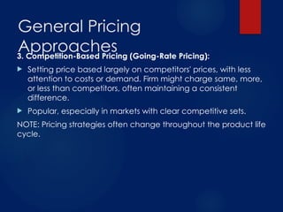 General Pricing
Approaches
3. Competition-Based Pricing (Going-Rate Pricing):
 Setting price based largely on competitors' prices, with less
attention to costs or demand. Firm might charge same, more,
or less than competitors, often maintaining a consistent
difference.
 Popular, especially in markets with clear competitive sets.
NOTE: Pricing strategies often change throughout the product life
cycle.
 