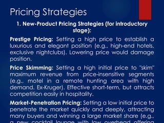 Pricing Strategies
1. New-Product Pricing Strategies (for introductory
stage):
Prestige Pricing: Setting a high price to establish a
luxurious and elegant position (e.g., high-end hotels,
exclusive nightclubs). Lowering price would damage
position.
Price Skimming: Setting a high initial price to "skim"
maximum revenue from price-insensitive segments
(e.g., motel in a remote hunting area with high
demand. Ex-Kruger). Effective short-term, but attracts
competition easily in hospitality.
Market-Penetration Pricing: Setting a low initial price to
penetrate the market quickly and deeply, attracting
many buyers and winning a large market share (e.g.,
 