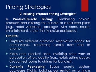 Pricing Strategies
2. Existing-Product Pricing Strategies:
a. Product-Bundle Pricing: Combining several
products and offering the bundle at a reduced price
(e.g., hotel weekend packages with room, meals,
entertainment; cruise line fly-cruise packages).
Benefits:
 Captures different customer "reservation prices" for
components, transferring surplus from one to
another.
 Hides core product price, avoiding price wars or
perception of low quality (e.g., hotels selling deeply
discounted rooms to airlines for bundles).
 Dynamic Packaging: Buyers create custom
packages (flights, lodging, car rental) on a single
 