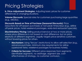 Pricing Strategies
b. Price-Adjustment Strategies: Adjusting basic prices for customer
differences or changing situations.
Volume Discounts: Special rates for customers purchasing large quantities
(e.g., MICEw).
Discounts Based on Time of Purchase (Seasonal Discounts): Price
reductions for off-season purchases or non-peak times/days (e.g., airline
off-peak prices, hotel weekend packages, early-bird restaurant specials).
Discriminatory Pricing: Selling product/service at two or more prices,
where price difference is not based on cost difference, but on price
elasticity of different segments. Legally targets price-sensitive customers
without lowering prices for others.
 Mechanism: Using "fences" (restrictions) to allow self-selection (e.g.,
advance purchase, minimum stay requirements for airline
supersaver fares; weekend packages for business hotels).
 Criteria for Success: Different price responses from segments,
identifiable segments, no arbitrage, segment size, cost-
effectiveness of strategy, no customer confusion.
 