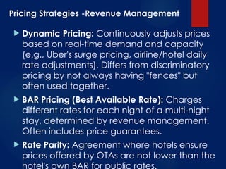 Pricing Strategies -Revenue Management
 Dynamic Pricing: Continuously adjusts prices
based on real-time demand and capacity
(e.g., Uber's surge pricing, airline/hotel daily
rate adjustments). Differs from discriminatory
pricing by not always having "fences" but
often used together.
 BAR Pricing (Best Available Rate): Charges
different rates for each night of a multi-night
stay, determined by revenue management.
Often includes price guarantees.
 Rate Parity: Agreement where hotels ensure
prices offered by OTAs are not lower than the
hotel's own BAR for public rates.
 