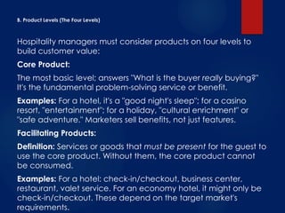 B. Product Levels (The Four Levels)
Hospitality managers must consider products on four levels to
build customer value:
Core Product:
The most basic level; answers "What is the buyer really buying?"
It's the fundamental problem-solving service or benefit.
Examples: For a hotel, it's a "good night's sleep"; for a casino
resort, "entertainment"; for a holiday, "cultural enrichment" or
"safe adventure." Marketers sell benefits, not just features.
Facilitating Products:
Definition: Services or goods that must be present for the guest to
use the core product. Without them, the core product cannot
be consumed.
Examples: For a hotel: check-in/checkout, business center,
restaurant, valet service. For an economy hotel, it might only be
check-in/checkout. These depend on the target market's
requirements.
 