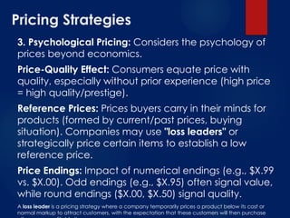 Pricing Strategies
3. Psychological Pricing: Considers the psychology of
prices beyond economics.
Price-Quality Effect: Consumers equate price with
quality, especially without prior experience (high price
= high quality/prestige).
Reference Prices: Prices buyers carry in their minds for
products (formed by current/past prices, buying
situation). Companies may use "loss leaders" or
strategically price certain items to establish a low
reference price.
Price Endings: Impact of numerical endings (e.g., $X.99
vs. $X.00). Odd endings (e.g., $X.95) often signal value,
while round endings ($X.00, $X.50) signal quality.
A loss leader is a pricing strategy where a company temporarily prices a product below its cost or
normal markup to attract customers, with the expectation that these customers will then purchase
 