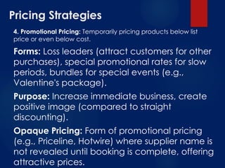 Pricing Strategies
4. Promotional Pricing: Temporarily pricing products below list
price or even below cost.
Forms: Loss leaders (attract customers for other
purchases), special promotional rates for slow
periods, bundles for special events (e.g.,
Valentine's package).
Purpose: Increase immediate business, create
positive image (compared to straight
discounting).
Opaque Pricing: Form of promotional pricing
(e.g., Priceline, Hotwire) where supplier name is
not revealed until booking is complete, offering
attractive prices.
 
