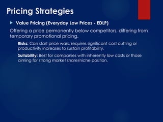 Pricing Strategies
 Value Pricing (Everyday Low Prices - EDLP)
Offering a price permanently below competitors, differing from
temporary promotional pricing.
Risks: Can start price wars, requires significant cost cutting or
productivity increases to sustain profitability.
Suitability: Best for companies with inherently low costs or those
aiming for strong market share/niche position.
 