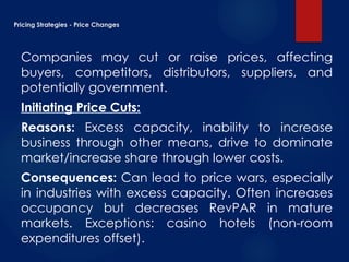 Pricing Strategies - Price Changes
Companies may cut or raise prices, affecting
buyers, competitors, distributors, suppliers, and
potentially government.
Initiating Price Cuts:
Reasons: Excess capacity, inability to increase
business through other means, drive to dominate
market/increase share through lower costs.
Consequences: Can lead to price wars, especially
in industries with excess capacity. Often increases
occupancy but decreases RevPAR in mature
markets. Exceptions: casino hotels (non-room
expenditures offset).
 