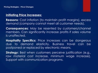 Pricing Strategies - Price Changes
Initiating Price Increases:
Reasons: Cost inflation (to maintain profit margins), excess
demand (company cannot meet all customer needs).
Consequences: May be resented by customers/channel
members. Can significantly increase profits if sales volume
is unaffected.
Hospitality Specifics: Price increases can be dangerous
due to demand elasticity. Business travel can be
postponed or replaced by electronic means.
Strategy: Best when customers perceive justification (e.g.,
raw material cost increase, minimum wage increase).
Support with communication programs.
 