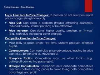 Pricing Strategies - Price Changes
Buyer Reactions to Price Changes: Customers do not always interpret
price changes straightforwardly.
 Price Cut: Can signal a problem (trouble attracting customers,
reduced quality, smaller portions) or be attractive.
 Price Increase: Can signal higher quality, prestige, or "in-ness"
(e.g., nightclub increasing cover charge).
Competitor Reactions to Price Changes:
 Most likely to react when: few firms, uniform product, informed
buyers.
 Consequences: Can neutralize price advantage, leading to price
wars (e.g., Burger King vs. McDonald's).
 Non-price Tactics: Competitors may use other tactics (e.g.,
cutting off connecting passengers).
 Strategic Consideration: Companies must anticipate competitive
reactions before cutting prices to avoid losing both competitive
advantage and profit.
 