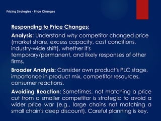Pricing Strategies - Price Changes
Responding to Price Changes:
Analysis: Understand why competitor changed price
(market share, excess capacity, cost conditions,
industry-wide shift), whether it's
temporary/permanent, and likely responses of other
firms.
Broader Analysis: Consider own product's PLC stage,
importance in product mix, competitor resources,
consumer reactions.
Avoiding Reaction: Sometimes, not matching a price
cut from a smaller competitor is strategic to avoid a
wider price war (e.g., large chains not matching a
small chain's deep discount). Careful planning is key.
 