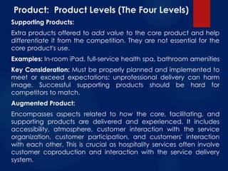 Product: Product Levels (The Four Levels)
Supporting Products:
Extra products offered to add value to the core product and help
differentiate it from the competition. They are not essential for the
core product's use.
Examples: In-room iPad, full-service health spa, bathroom amenities
Key Consideration: Must be properly planned and implemented to
meet or exceed expectations; unprofessional delivery can harm
image. Successful supporting products should be hard for
competitors to match.
Augmented Product:
Encompasses aspects related to how the core, facilitating, and
supporting products are delivered and experienced. It includes
accessibility, atmosphere, customer interaction with the service
organization, customer participation, and customers' interaction
with each other. This is crucial as hospitality services often involve
customer coproduction and interaction with the service delivery
system.
 