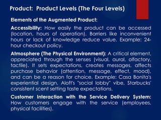 Product: Product Levels (The Four Levels)
Elements of the Augmented Product:
Accessibility: How easily the product can be accessed
(location, hours of operation). Barriers like inconvenient
hours or lack of knowledge reduce value. Example: 24-
hour checkout policy.
Atmosphere (The Physical Environment): A critical element,
appreciated through the senses (visual, aural, olfactory,
tactile). It sets expectations, creates messages, affects
purchase behavior (attention, message, effect, mood),
and can be a reason for choice. Example: Casa Bonita's
experiential design, Aloft's "social lobby" vibe, Starbucks'
consistent scent setting taste expectations.
Customer Interaction with the Service Delivery System:
How customers engage with the service (employees,
physical facilities).
 
