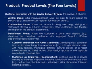 Product: Product Levels (The Four Levels)
Customer Interaction with the Service Delivery System: This involves 3 phases:
 Joining Stage: Initial inquiry/contact. Must be easy to learn about the
product (e.g., separate cash registers for take-out orders).
 Consumption Phase: When the service is being used (e.g., dining in a
restaurant, staying in a hotel). Employees, other customers, and facilities
are all part of the product experience.
 Detachment Phase: When the customer is done and departs (e.g.,
checking out, needing assistance with luggage). Smooth, efficient
departure processes are vital.
 Customer Interaction with Other Customers: Managing how customers
interact to prevent negative experiences (e.g., mixing business travelers
with noisy families, managing different cultural groups at a resort,
snowboarders vs. skiers). Hotels often design spaces or use separate
properties to manage this.
 Customers as Employees (Coproduction): Involving guests in service
delivery to increase capacity, improve satisfaction, and reduce costs
(e.g., self-service check-in kiosks, self-service drink dispensers, tabletop
ordering screens).
 