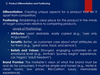 C. Product Differentiation and Positioning
Differentiation: Creating unique aspects for a product that set it
apart from competitors.
Positioning: Establishing a clear place for the product in the minds
of target consumers relative to competing products.
Levels of Positioning:
 Attributes: Least desirable, easily copied (e.g., "uses only
Angus beef").
 Benefits: Better, as customers care about what attributes do
for them (e.g., "great wine, food, and service").
 Beliefs and Values: Strongest, engaging customers on an
emotional level (e.g., Amtrak's "journey begins" experience,
Las Vegas's "adult freedom").
Brand Promise: The marketer’s vision of what the brand must be
and do for consumers; it must be simple and honest (e.g., Motel 6:
clean rooms, low prices; Ritz-Carlton: luxury, memorable
experience).
 
