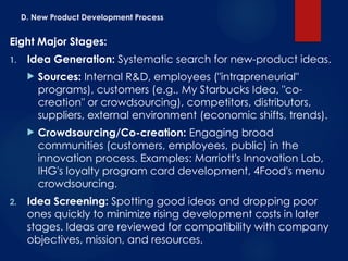 D. New Product Development Process
Eight Major Stages:
1. Idea Generation: Systematic search for new-product ideas.
 Sources: Internal R&D, employees ("intrapreneurial"
programs), customers (e.g., My Starbucks Idea, "co-
creation" or crowdsourcing), competitors, distributors,
suppliers, external environment (economic shifts, trends).
 Crowdsourcing/Co-creation: Engaging broad
communities (customers, employees, public) in the
innovation process. Examples: Marriott's Innovation Lab,
IHG's loyalty program card development, 4Food's menu
crowdsourcing.
2. Idea Screening: Spotting good ideas and dropping poor
ones quickly to minimize rising development costs in later
stages. Ideas are reviewed for compatibility with company
objectives, mission, and resources.
 