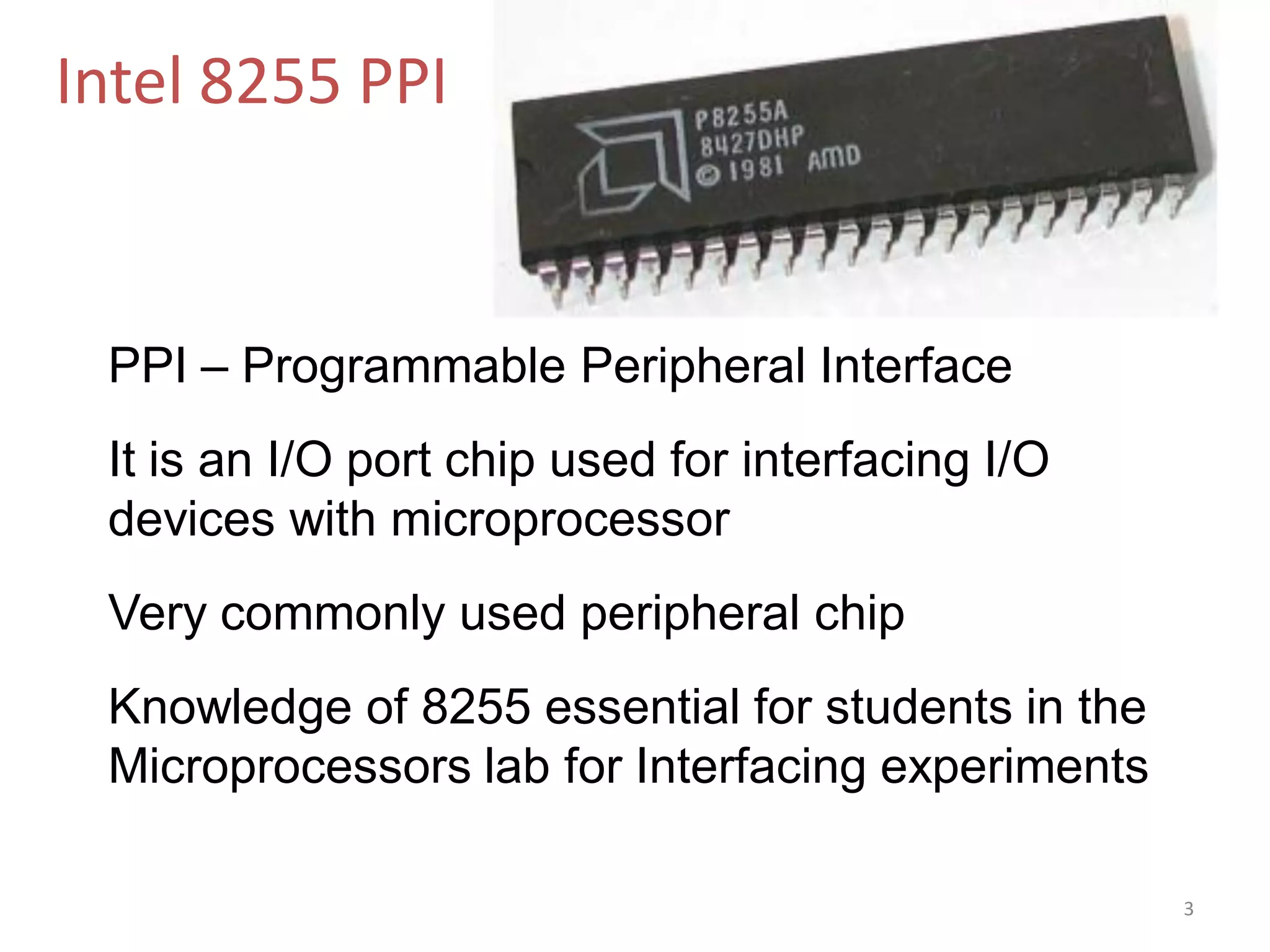Intel 8255 PPI
PPI – Programmable Peripheral Interface
It is an I/O port chip used for interfacing I/O
devices with microprocessor
Very commonly used peripheral chip
Knowledge of 8255 essential for students in the
Microprocessors lab for Interfacing experiments
3