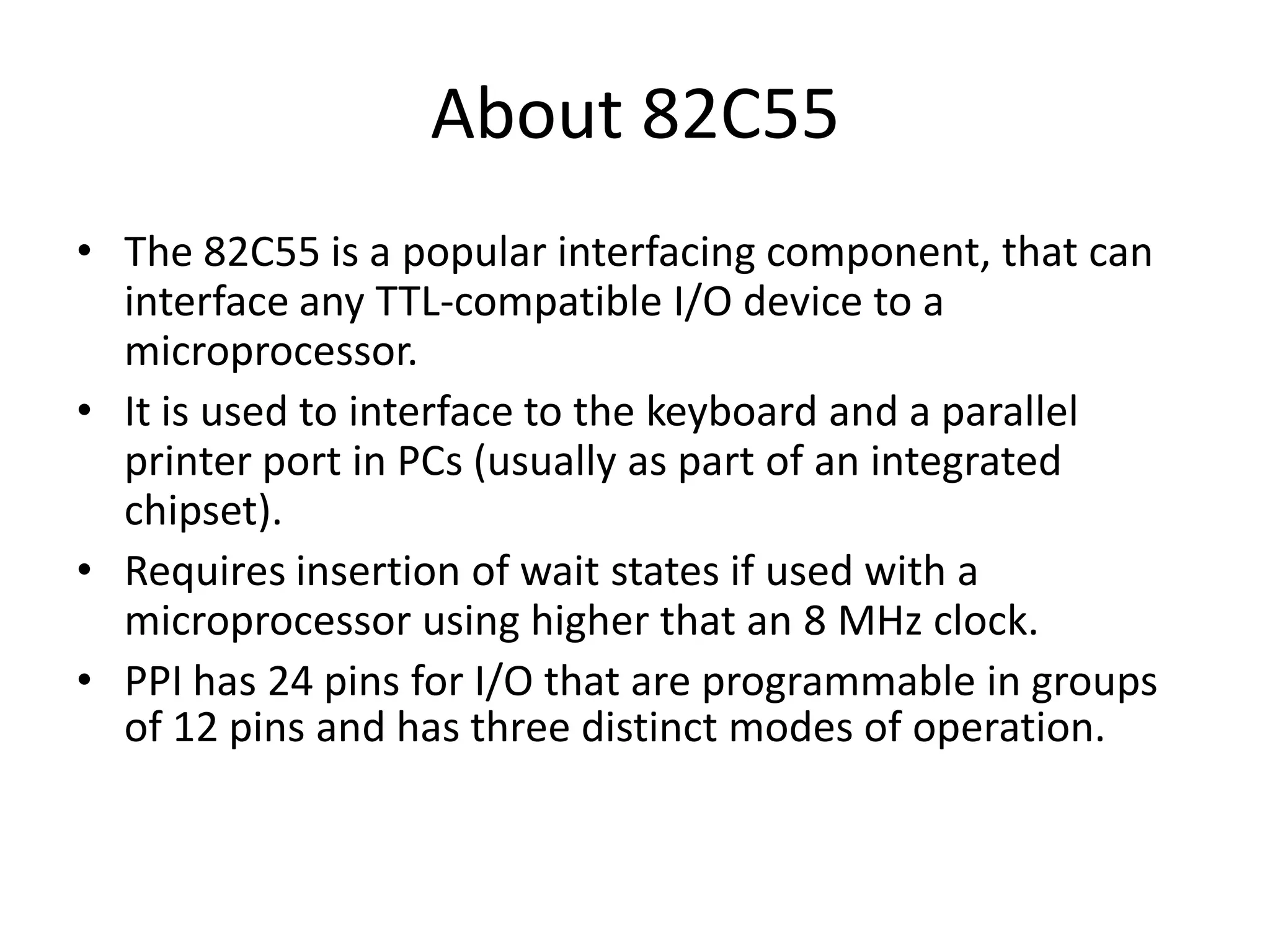 About 82C55
• The 82C55 is a popular interfacing component, that can
interface any TTL-compatible I/O device to a
microprocessor.
• It is used to interface to the keyboard and a parallel
printer port in PCs (usually as part of an integrated
chipset).
• Requires insertion of wait states if used with a
microprocessor using higher that an 8 MHz clock.
• PPI has 24 pins for I/O that are programmable in groups
of 12 pins and has three distinct modes of operation.