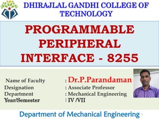 1
PROGRAMMABLE
PERIPHERAL
INTERFACE - 8255
Department of Mechanical Engineering
DHIRAJLAL GANDHI COLLEGE OF
TECHNOLOGY
Name of Faculty : Dr.P.Parandaman
Designation : Associate Professor
Department : Mechanical Engineering
Year/Semester : IV /VII
 