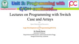 Lectures on Programming with Switch
Case and Arrays
for
Open Educational Resource
on
Logic Development and Programming (EC221)
by
Dr. Piyush Charan
Assistant Professor
Department of Electronics and Communication Engg.
Integral University, Lucknow
 