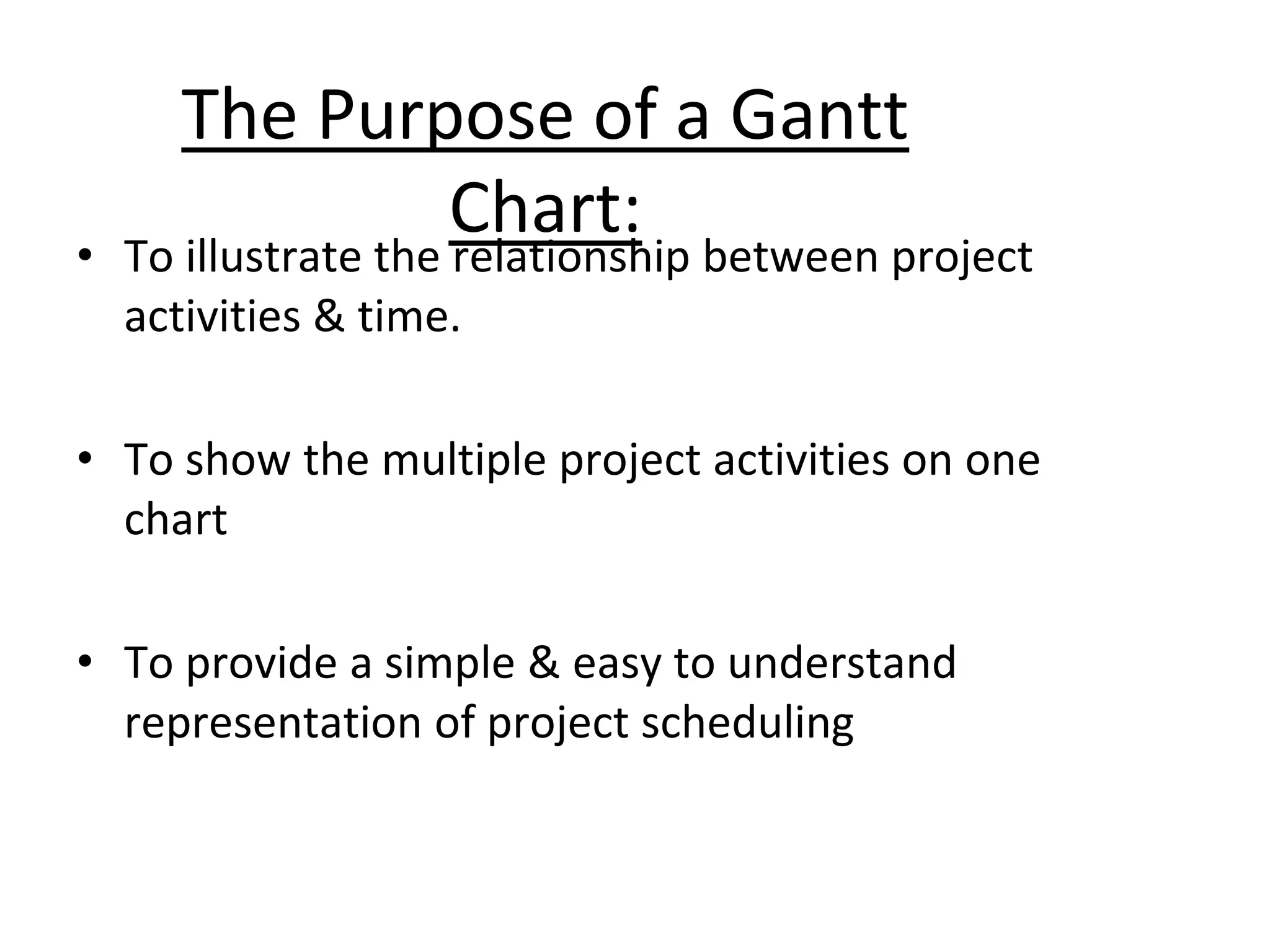 The Purpose of a Gantt
Chart:
• To illustrate the relationship between project
activities & time.
• To show the multiple project activities on one
chart
• To provide a simple & easy to understand
representation of project scheduling
 