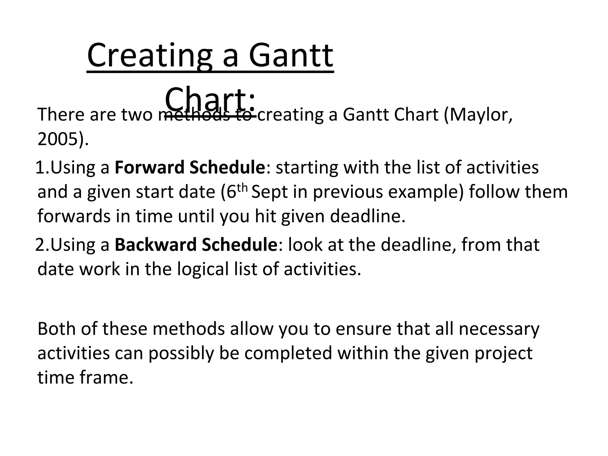 Creating a Gantt
Chart:
There are two methods to creating a Gantt Chart (Maylor,
2005).
1.Using a Forward Schedule: starting with the list of activities
and a given start date (6th Sept in previous example) follow them
forwards in time until you hit given deadline.
2.Using a Backward Schedule: look at the deadline, from that
date work in the logical list of activities.
Both of these methods allow you to ensure that all necessary
activities can possibly be completed within the given project
time frame.
 