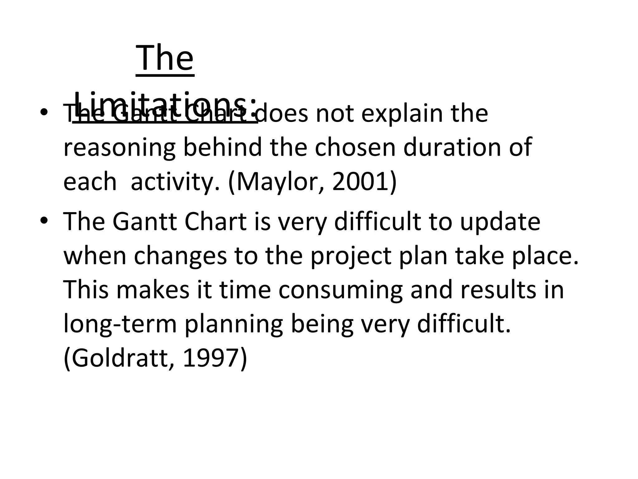 The
Limitations:
• The Gantt Chart does not explain the
reasoning behind the chosen duration of
each activity. (Maylor, 2001)
• The Gantt Chart is very difficult to update
when changes to the project plan take place.
This makes it time consuming and results in
long-term planning being very difficult.
(Goldratt, 1997)
 