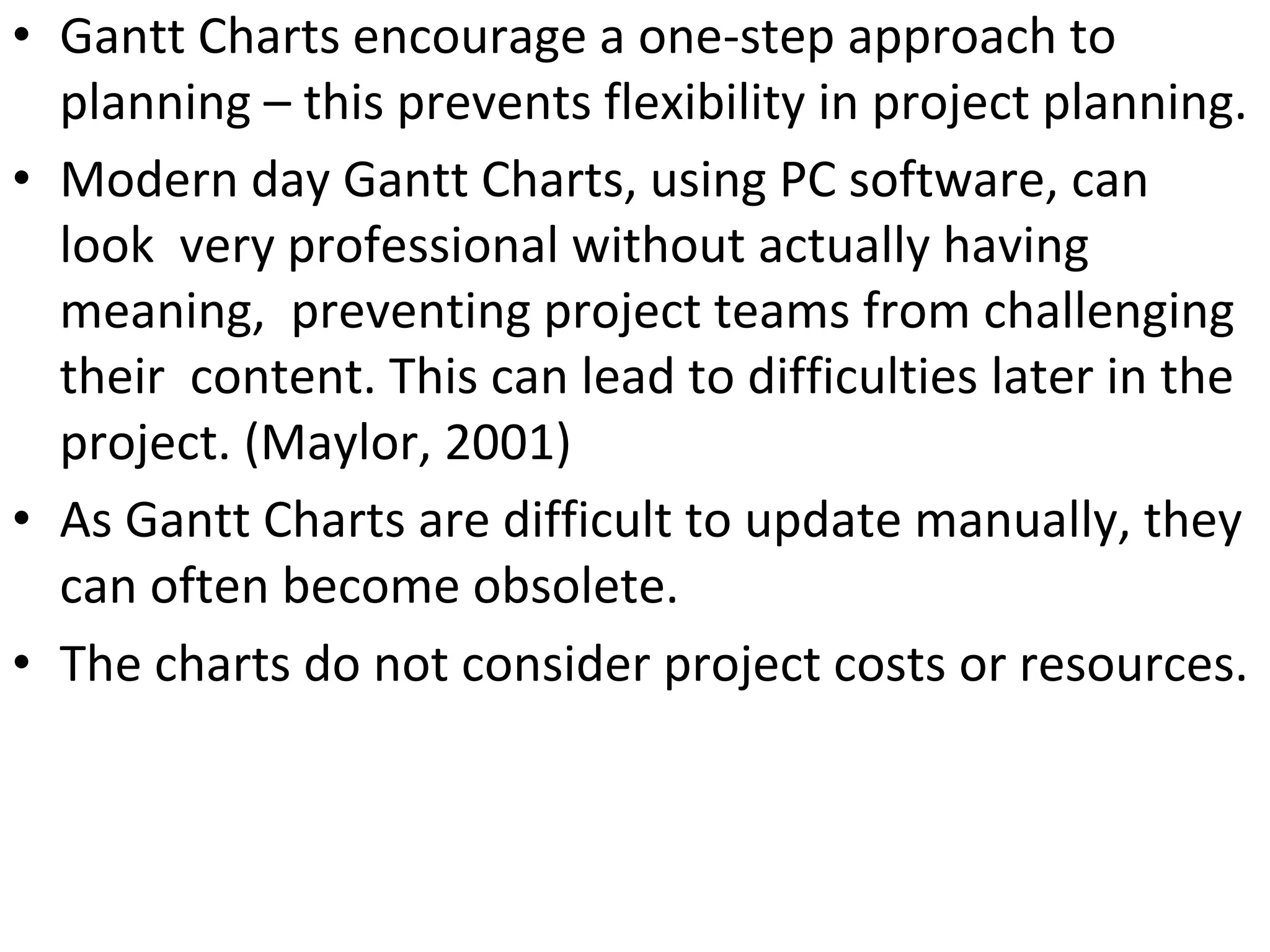 • Gantt Charts encourage a one-step approach to
planning – this prevents flexibility in project planning.
• Modern day Gantt Charts, using PC software, can
look very professional without actually having
meaning, preventing project teams from challenging
their content. This can lead to difficulties later in the
project. (Maylor, 2001)
• As Gantt Charts are difficult to update manually, they
can often become obsolete.
• The charts do not consider project costs or resources.
 
