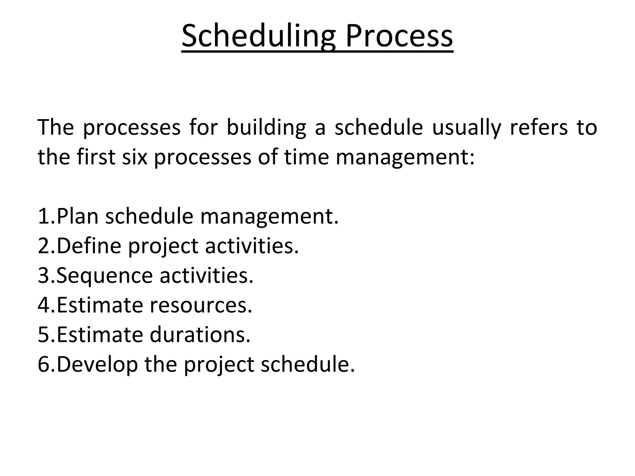 Scheduling Process
The processes for building a schedule usually refers to
the first six processes of time management:
1.Plan schedule management.
2.Define project activities.
3.Sequence activities.
4.Estimate resources.
5.Estimate durations.
6.Develop the project schedule.
 