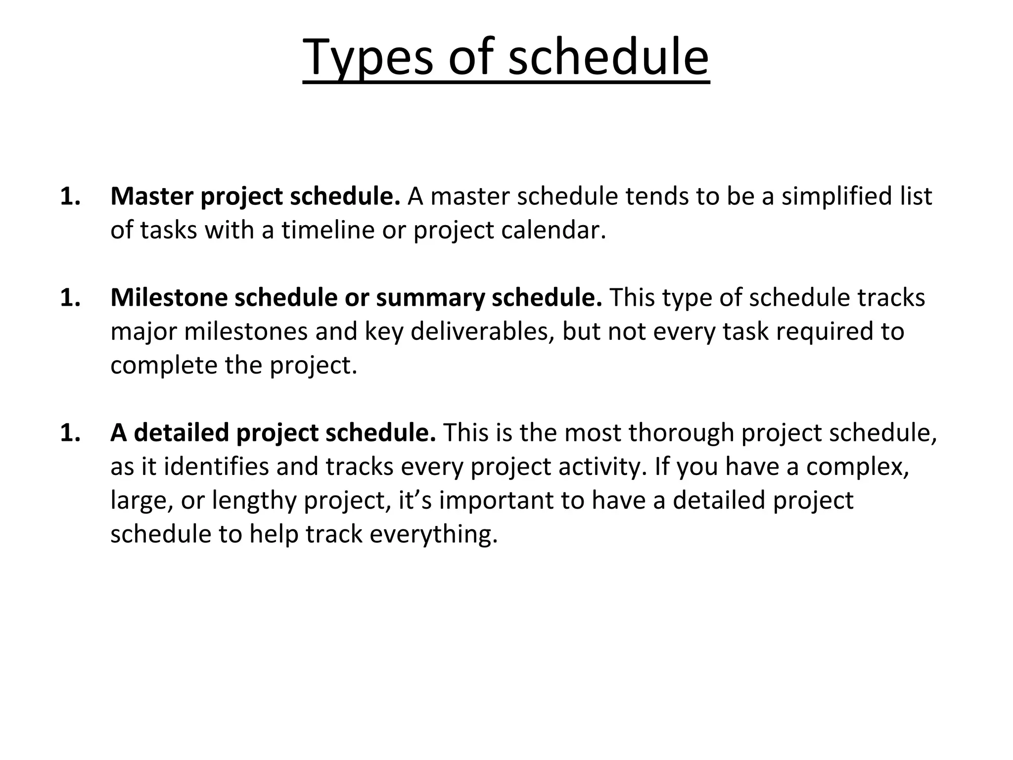 Types of schedule
1. Master project schedule. A master schedule tends to be a simplified list
of tasks with a timeline or project calendar.
1. Milestone schedule or summary schedule. This type of schedule tracks
major milestones and key deliverables, but not every task required to
complete the project.
1. A detailed project schedule. This is the most thorough project schedule,
as it identifies and tracks every project activity. If you have a complex,
large, or lengthy project, it’s important to have a detailed project
schedule to help track everything.
 