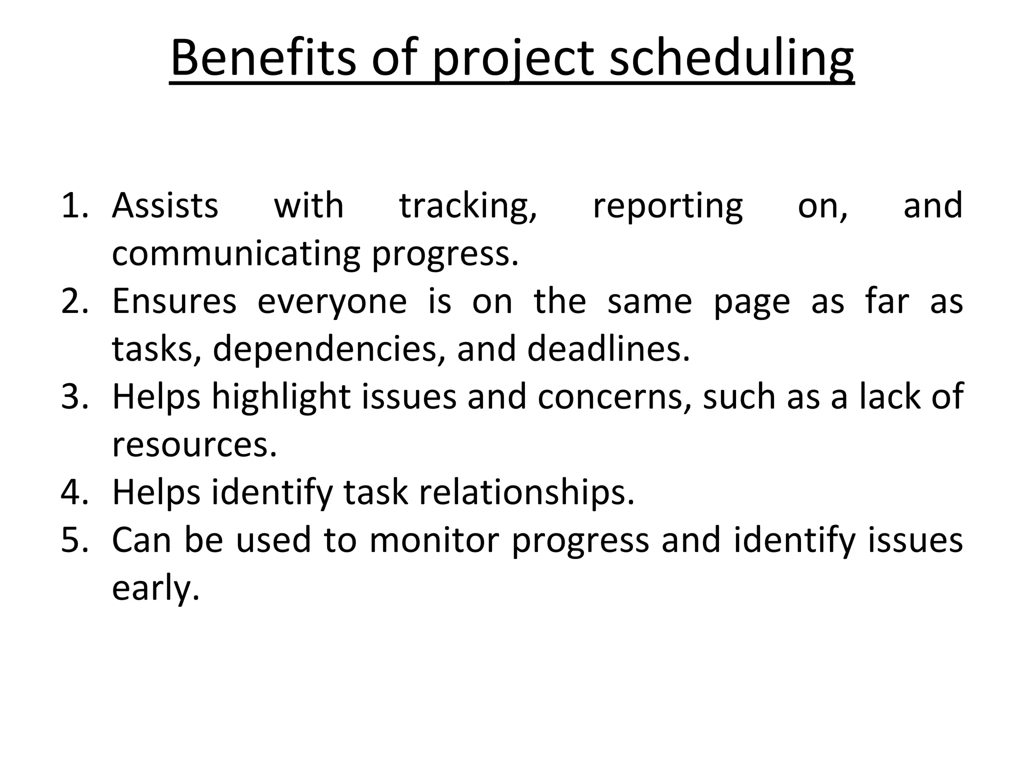 Benefits of project scheduling
1. Assists with tracking, reporting on, and
communicating progress.
2. Ensures everyone is on the same page as far as
tasks, dependencies, and deadlines.
3. Helps highlight issues and concerns, such as a lack of
resources.
4. Helps identify task relationships.
5. Can be used to monitor progress and identify issues
early.
 