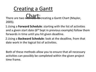 Creating a Gantt
Chart:
There are two methods to creating a Gantt Chart (Maylor,
2005).
1.Using a Forward Schedule: starting with the list of activities
and a given start date (6th Sept in previous example) follow them
forwards in time until you hit given deadline.
2.Using a Backward Schedule: look at the deadline, from that
date work in the logical list of activities.
Both of these methods allow you to ensure that all necessary
activities can possibly be completed within the given project
time frame.
 