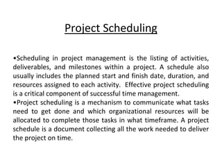 Project Scheduling
•Scheduling in project management is the listing of activities,
deliverables, and milestones within a project. A schedule also
usually includes the planned start and finish date, duration, and
resources assigned to each activity. Effective project scheduling
is a critical component of successful time management.
•Project scheduling is a mechanism to communicate what tasks
need to get done and which organizational resources will be
allocated to complete those tasks in what timeframe. A project
schedule is a document collecting all the work needed to deliver
the project on time.
 