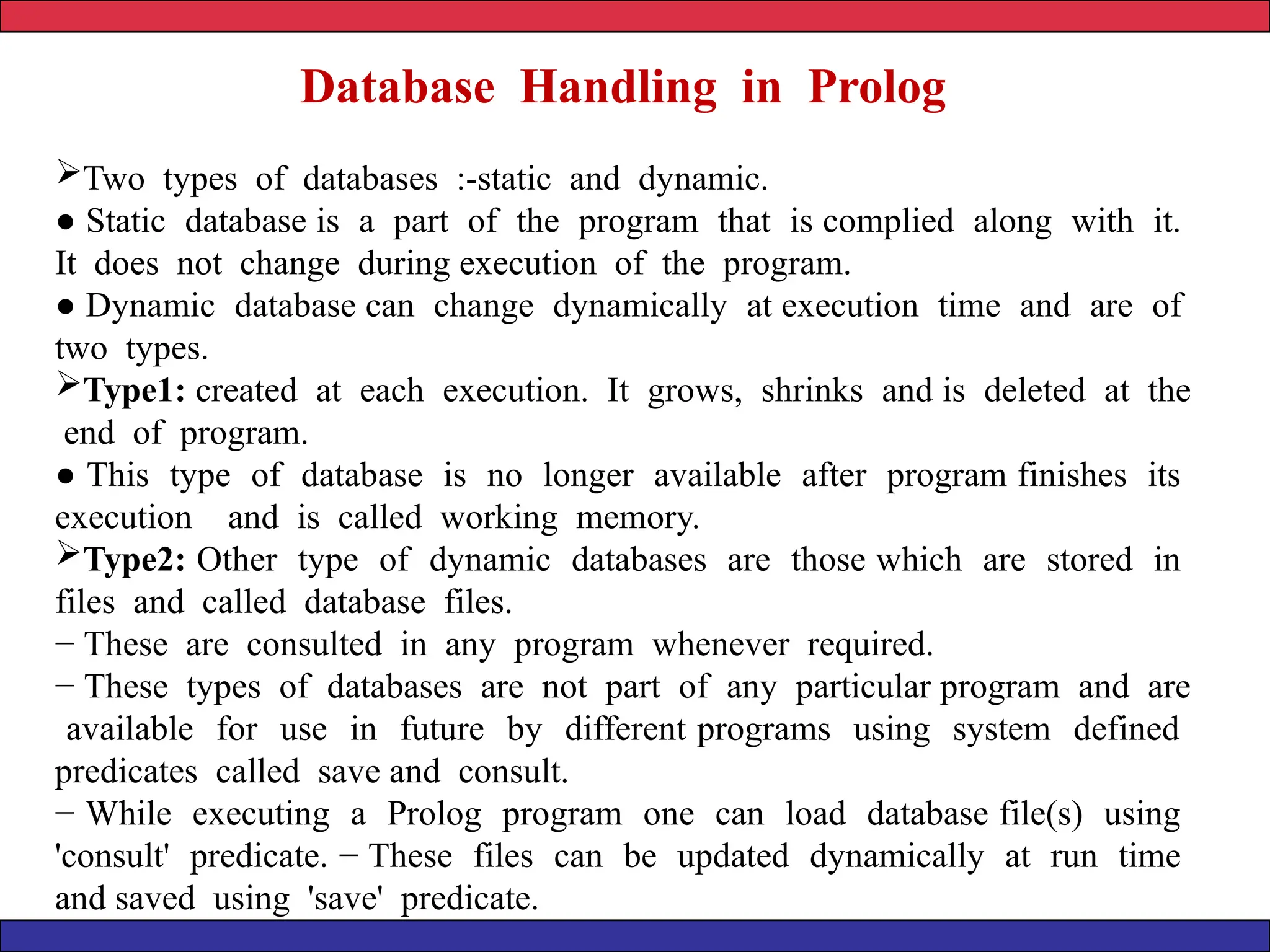 Database Handling in Prolog
Two types of databases :-static and dynamic.
● Static database is a part of the program that is complied along with it.
It does not change during execution of the program.
● Dynamic database can change dynamically at execution time and are of
two types.
Type1: created at each execution. It grows, shrinks and is deleted at the
end of program.
● This type of database is no longer available after program finishes its
execution and is called working memory.
Type2: Other type of dynamic databases are those which are stored in
files and called database files.
− These are consulted in any program whenever required.
− These types of databases are not part of any particular program and are
available for use in future by different programs using system defined
predicates called save and consult.
− While executing a Prolog program one can load database file(s) using
'consult' predicate. − These files can be updated dynamically at run time
and saved using 'save' predicate.
 